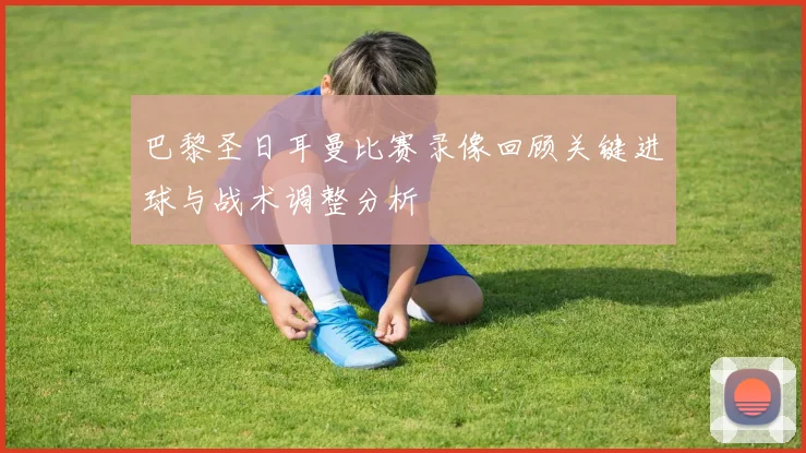 巴黎圣日耳曼比赛录像回顾关键进球与战术调整分析