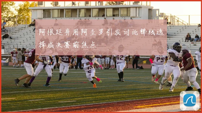 阿根廷弃用阿圭罗引发讨论锋线选择成决赛前焦点