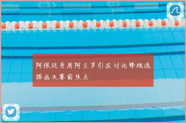 阿根廷弃用阿圭罗引发讨论锋线选择成决赛前焦点