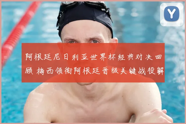 阿根廷尼日利亚世界杯经典对决回顾 梅西领衔阿根廷晋级关键战役解析