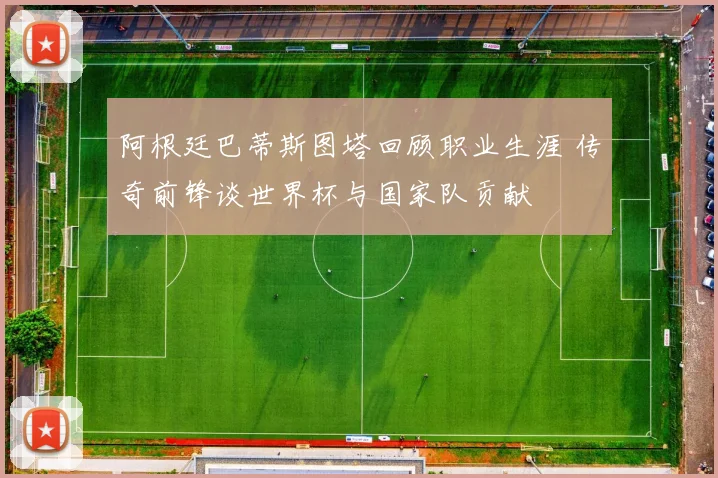 阿根廷巴蒂斯图塔回顾职业生涯 传奇前锋谈世界杯与国家队贡献