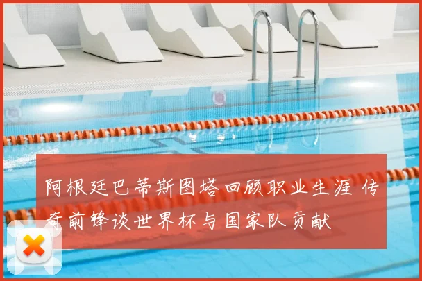 阿根廷巴蒂斯图塔回顾职业生涯 传奇前锋谈世界杯与国家队贡献