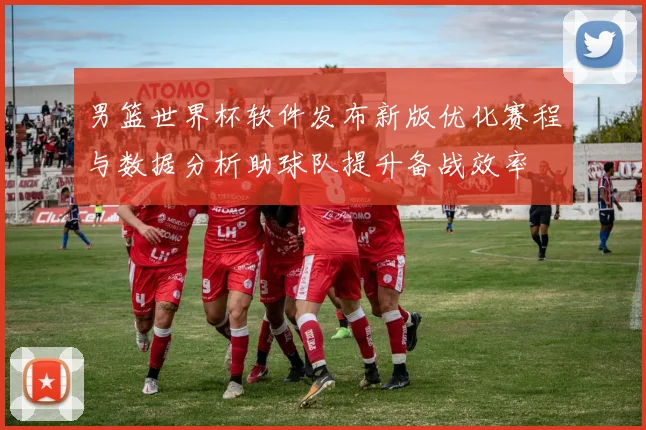 男篮世界杯软件发布新版优化赛程与数据分析助球队提升备战效率