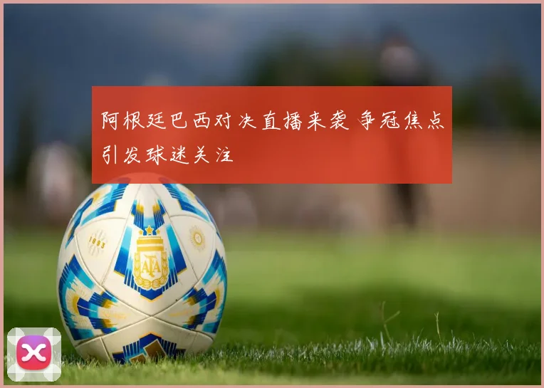 阿根廷巴西对决直播来袭 争冠焦点引发球迷关注