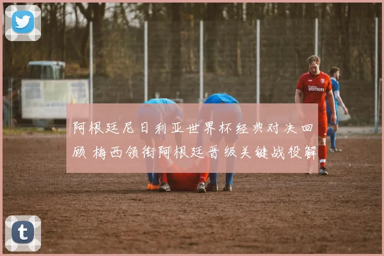阿根廷尼日利亚世界杯经典对决回顾 梅西领衔阿根廷晋级关键战役解析