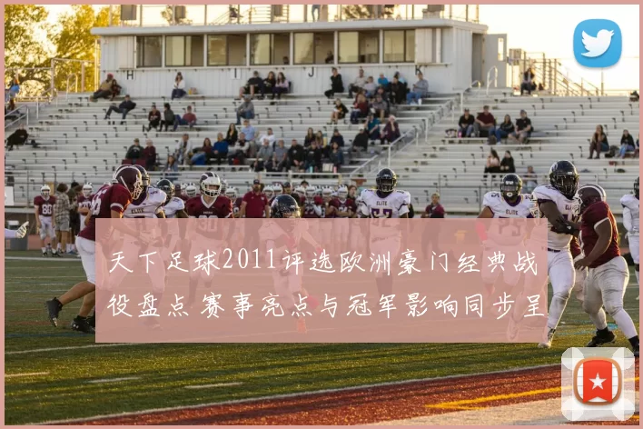 天下足球2011评选欧洲豪门经典战役盘点 赛事亮点与冠军影响同步呈现