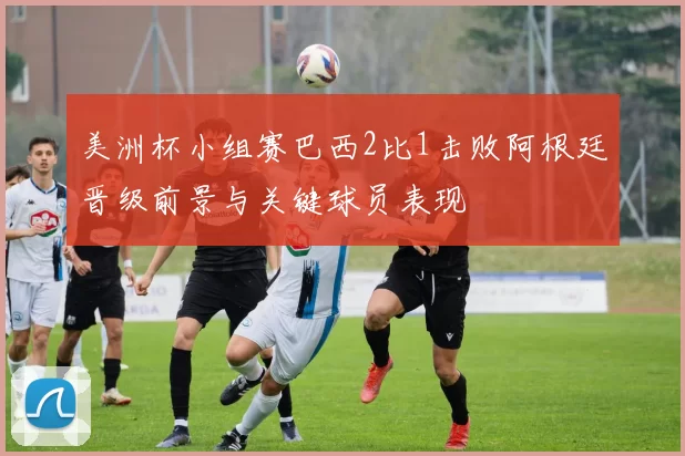 美洲杯小组赛巴西2比1击败阿根廷晋级前景与关键球员表现
