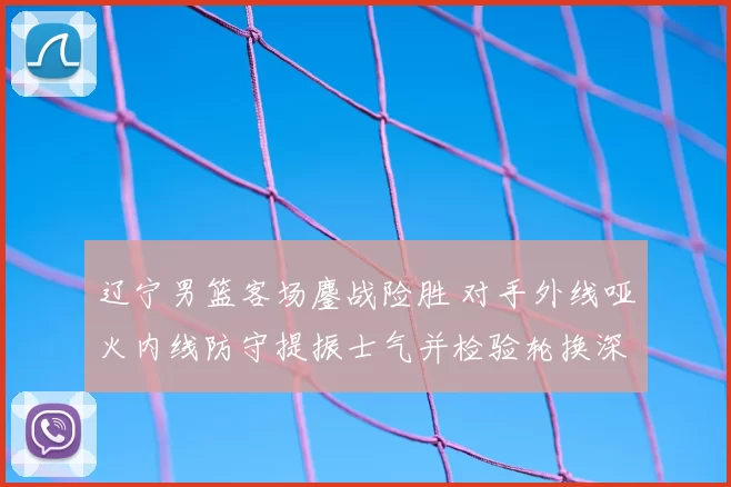 辽宁男篮客场鏖战险胜 对手外线哑火内线防守提振士气并检验轮换深度