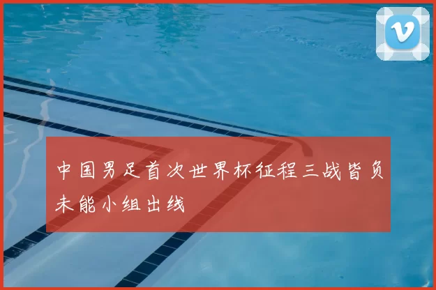 中国男足首次世界杯征程三战皆负未能小组出线