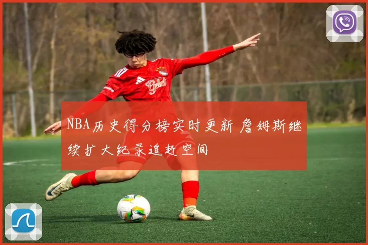 NBA历史得分榜实时更新 詹姆斯继续扩大纪录追赶空间