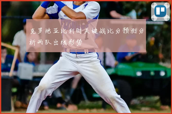 克罗地亚比利时关键战比分预测分析两队出线形势