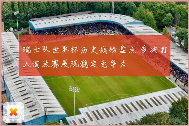 瑞士队世界杯历史战绩盘点 多次打入淘汰赛展现稳定竞争力