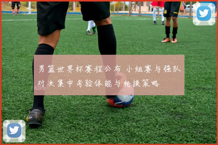 男篮世界杯赛程公布 小组赛与强队对决集中考验体能与轮换策略