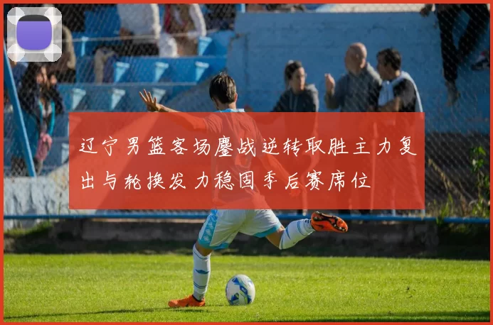 辽宁男篮客场鏖战逆转取胜主力复出与轮换发力稳固季后赛席位