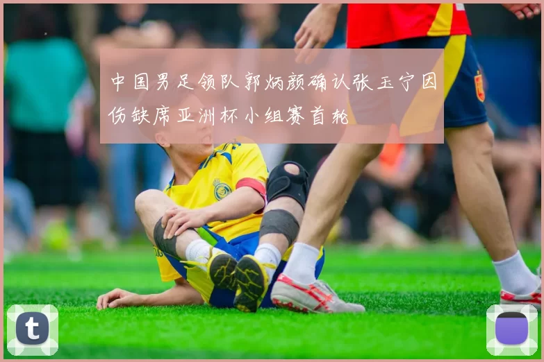 中国男足领队郭炳颜确认张玉宁因伤缺席亚洲杯小组赛首轮
