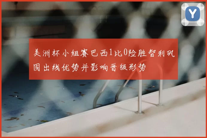 美洲杯小组赛巴西1比0险胜智利巩固出线优势并影响晋级形势