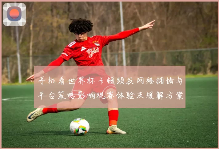 手机看世界杯卡顿频发网络拥堵与平台策略影响观赛体验及缓解方案
