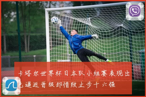 卡塔尔世界杯日本队小组赛表现出色逼近晋级却惜败止步十六强