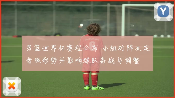 男篮世界杯赛程公布 小组对阵决定晋级形势并影响球队备战与调整