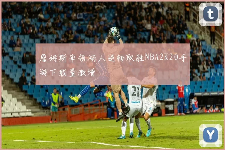 詹姆斯率领湖人逆转取胜NBA2K20手游下载量激增