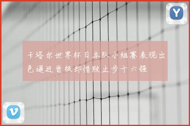 卡塔尔世界杯日本队小组赛表现出色逼近晋级却惜败止步十六强