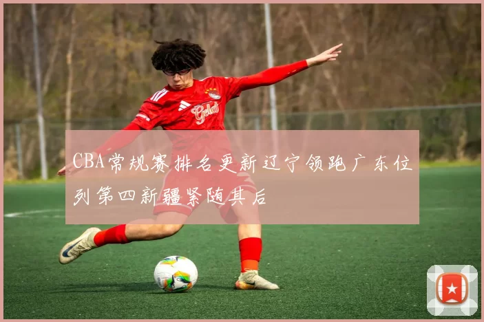 CBA常规赛排名更新辽宁领跑广东位列第四新疆紧随其后