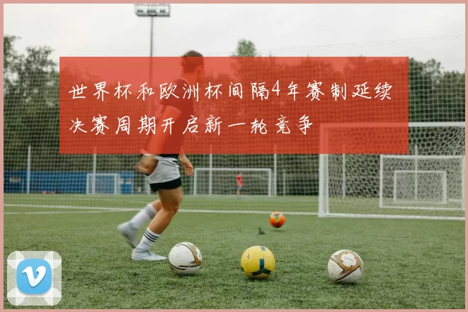 世界杯和欧洲杯间隔4年赛制延续 决赛周期开启新一轮竞争