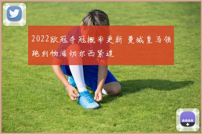 2022欧冠夺冠概率更新 曼城皇马领跑利物浦切尔西紧追