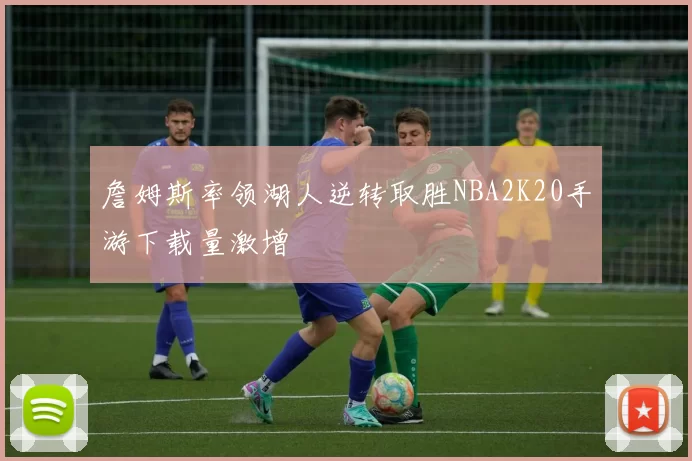 詹姆斯率领湖人逆转取胜NBA2K20手游下载量激增