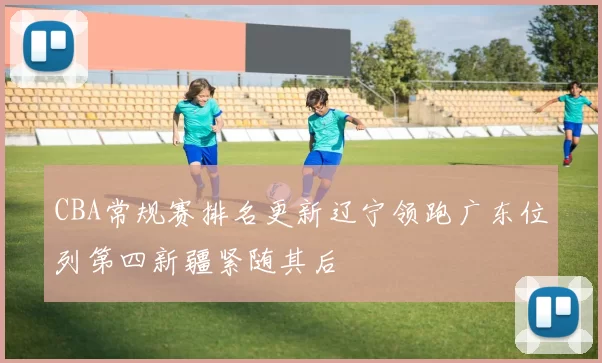 CBA常规赛排名更新辽宁领跑广东位列第四新疆紧随其后