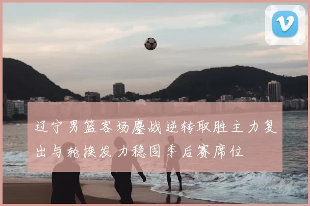 辽宁男篮客场鏖战逆转取胜主力复出与轮换发力稳固季后赛席位