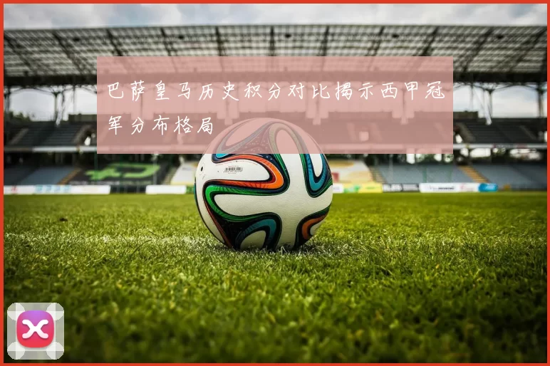 巴萨皇马历史积分对比揭示西甲冠军分布格局
