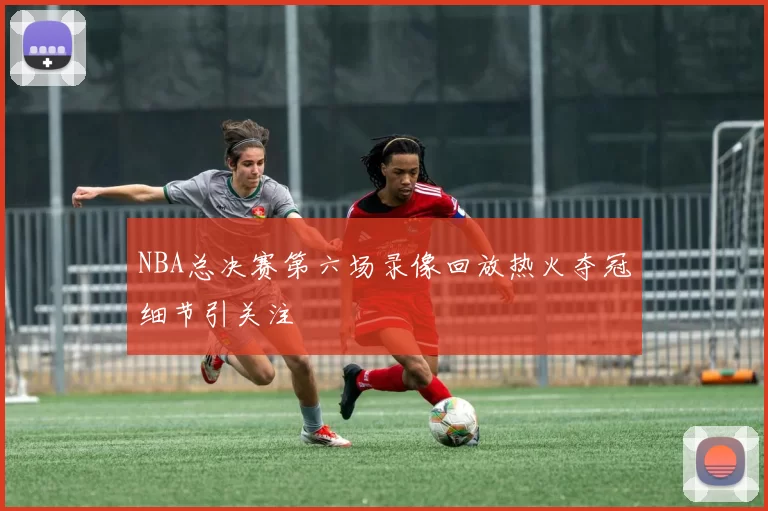 NBA总决赛第六场录像回放热火夺冠细节引关注