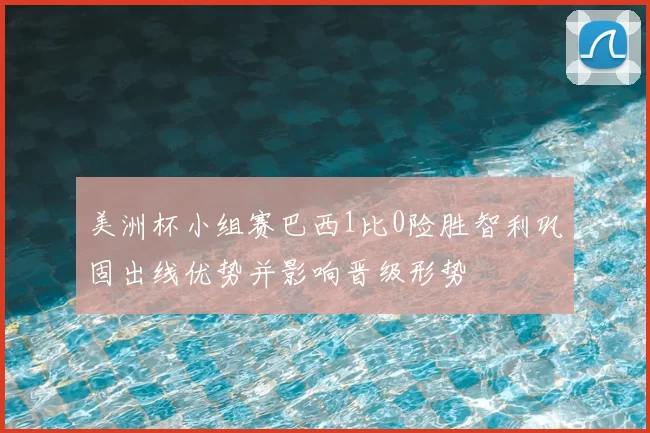 美洲杯小组赛巴西1比0险胜智利巩固出线优势并影响晋级形势