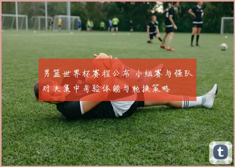 男篮世界杯赛程公布 小组赛与强队对决集中考验体能与轮换策略